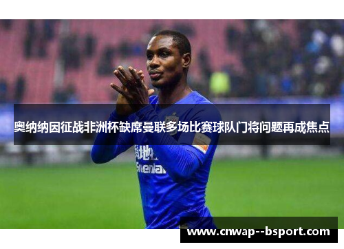 奥纳纳因征战非洲杯缺席曼联多场比赛球队门将问题再成焦点 奥纳纳因征战非洲杯缺席曼联多场比赛球队门将问题再成焦点