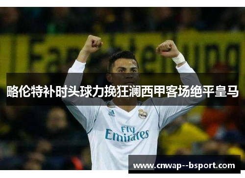 略伦特补时头球力挽狂澜西甲客场绝平皇马 略伦特补时头球力挽狂澜西甲客场绝平皇马