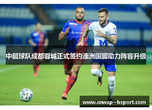 中超球队成都蓉城正式签约澳洲国脚助力阵容升级 中超球队成都蓉城正式签约澳洲国脚助力阵容升级