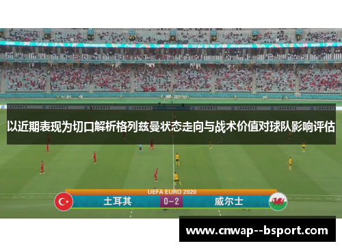 以近期表现为切口解析格列兹曼状态走向与战术价值对球队影响评估