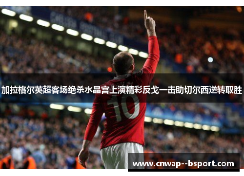 加拉格尔英超客场绝杀水晶宫上演精彩反戈一击助切尔西逆转取胜 加拉格尔英超客场绝杀水晶宫上演精彩反戈一击助切尔西逆转取胜