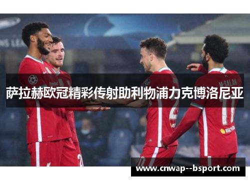 萨拉赫欧冠精彩传射助利物浦力克博洛尼亚